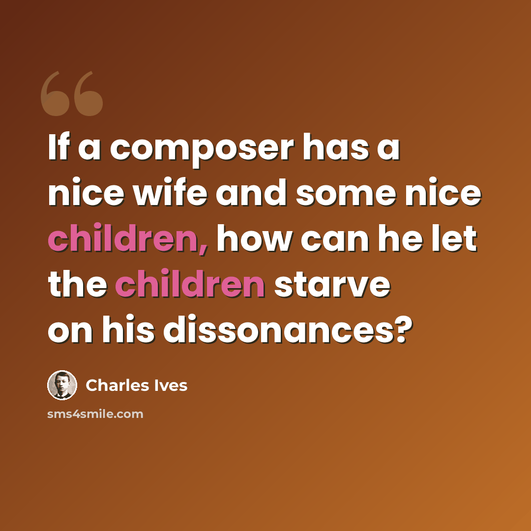“If a composer has a nice wife and some nice children, how can he let the children starve on his dissonances?” quote by Charles Ives