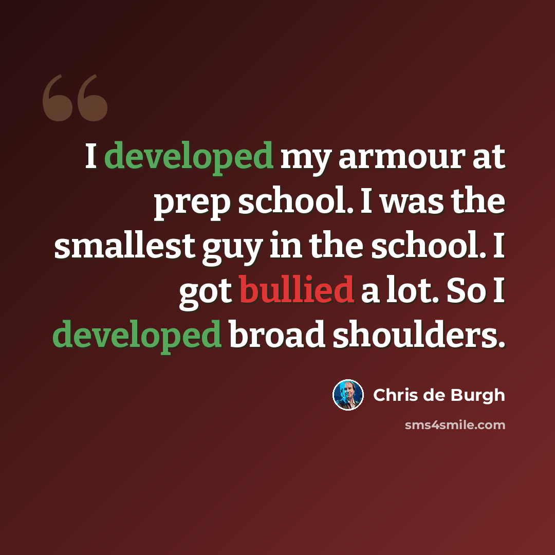 “I developed my armour at prep school. I was the smallest guy in the school. I got bullied a lot. So I developed broad shoulders.” quote by Chris de Burgh