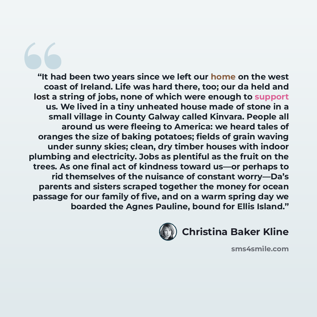 “It had been two years since we left our home on the west coast of Ireland. Life was hard there, too; our da held and lost a string of jobs, none of which were enough to support us. We lived in a tiny unheated house made of stone in a small village in County Galway called Kinvara. People all around…” quote by Christina Baker Kline