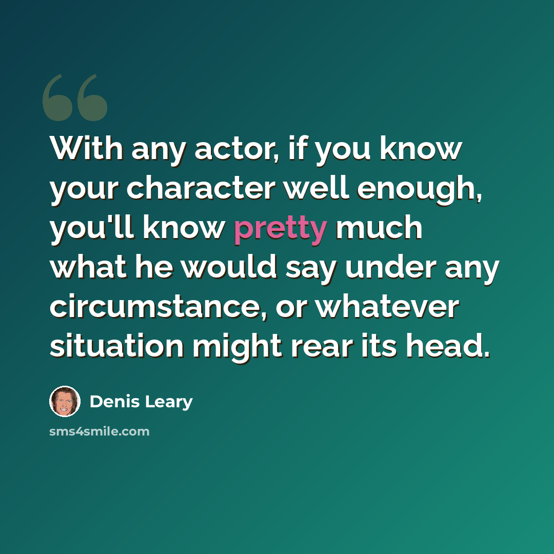 “With any actor, if you know your character well enough, you'll know pretty much what he would say under any circumstance, or whatever situation might rear its head.” quote by Denis Leary