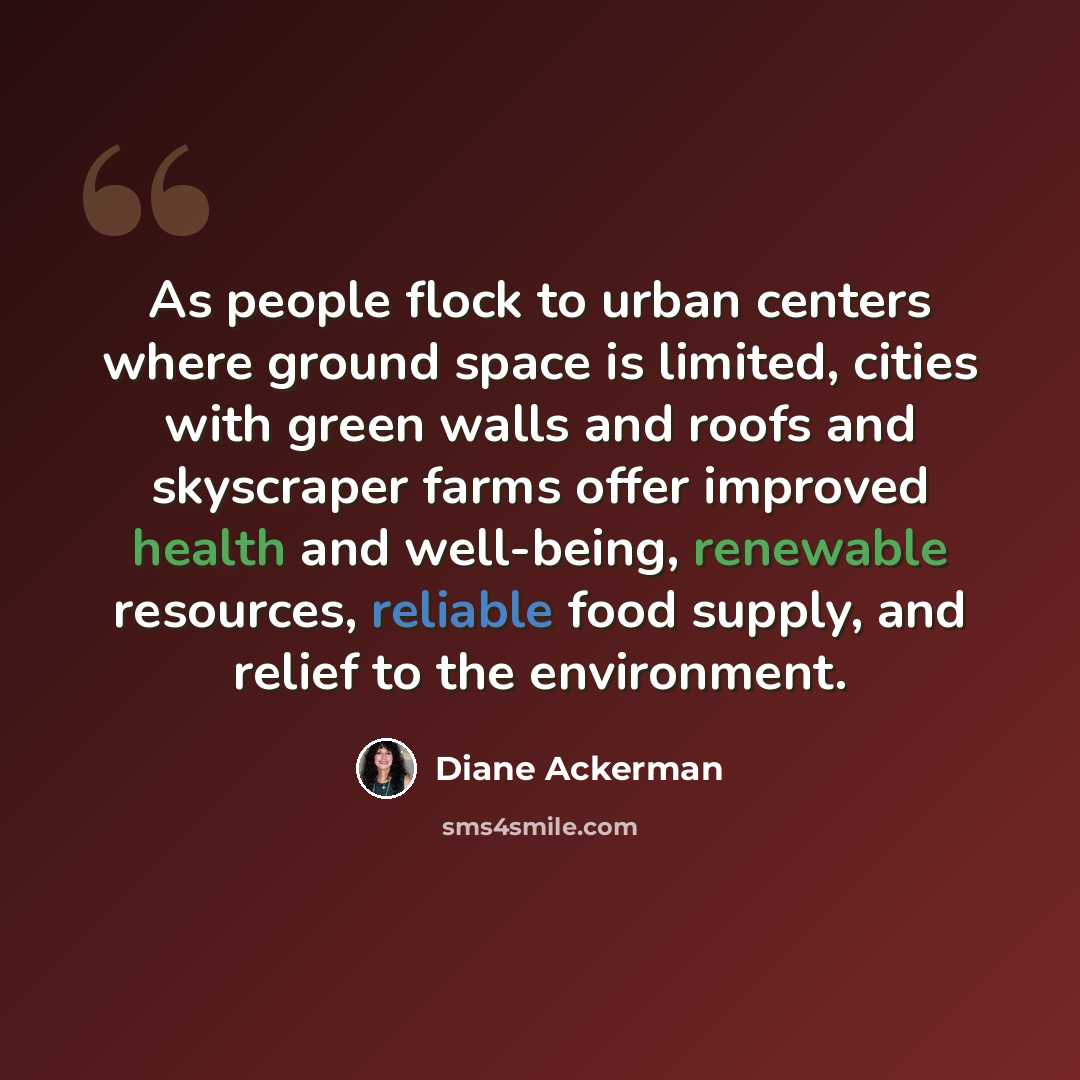 “As people flock to urban centers where ground space is limited, cities with green walls and roofs and skyscraper farms offer improved health and well-being, renewable resources, reliable food supply, and relief to the environment.” quote by Diane Ackerman