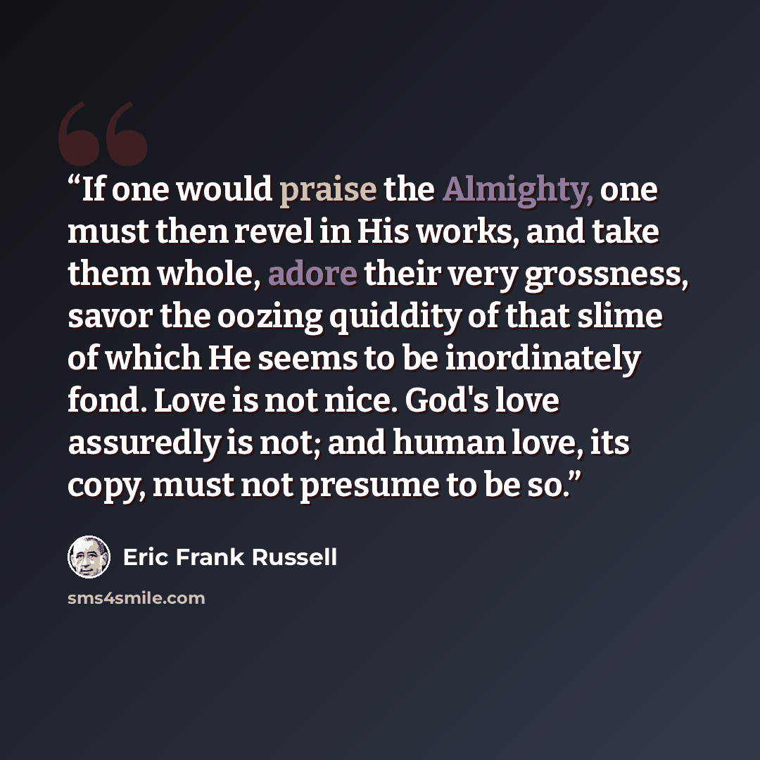 “If one would praise the Almighty, one must then revel in His works, and take them whole, adore their very grossness, savor the oozing quiddity of that slime of which He seems to be inordinately fond. Love is not nice. God's love assuredly is not; and human love, its copy, must not presume to be so.” quote by Eric Frank Russell