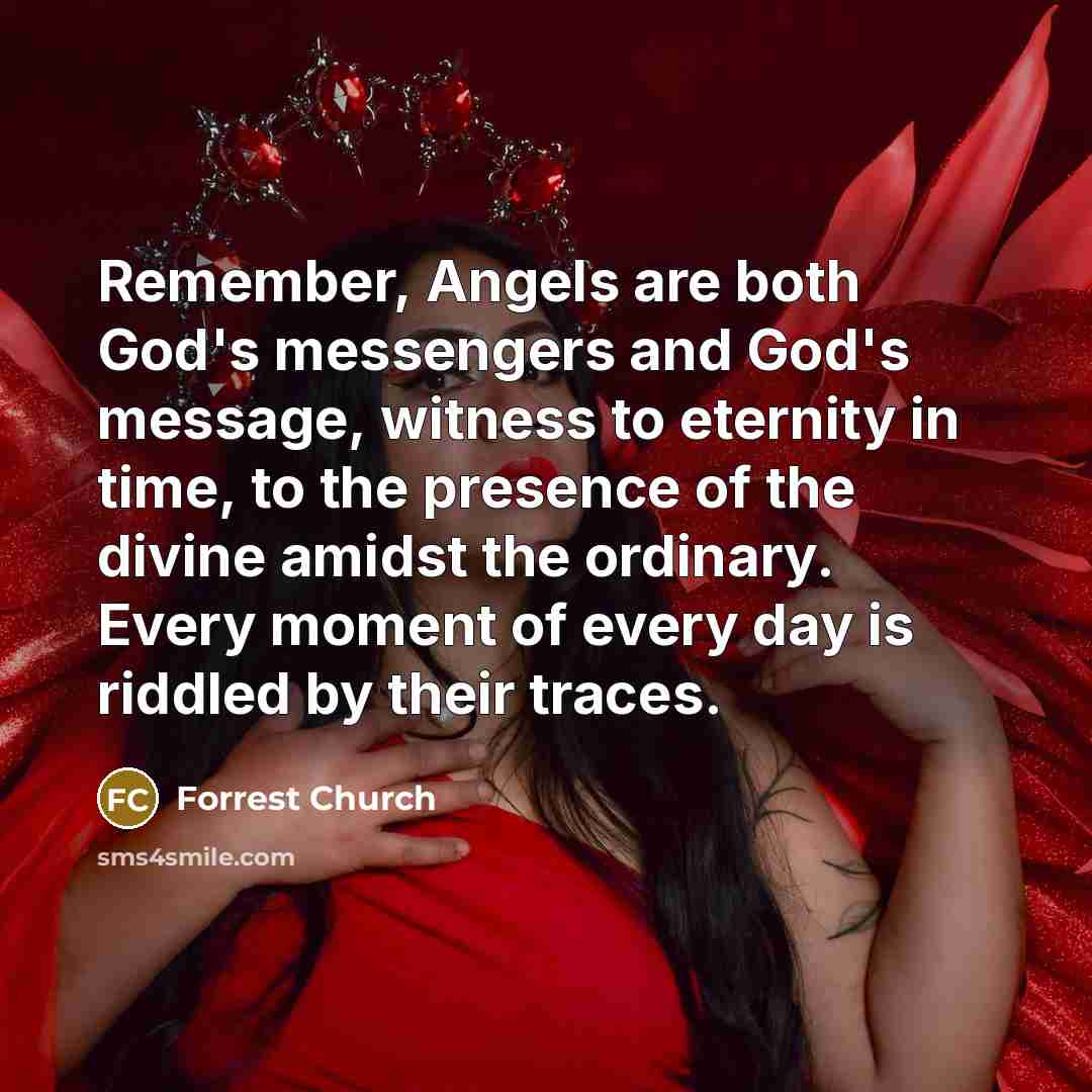 “Remember, Angels are both God's messengers and God's message, witness to eternity in time, to the presence of the divine amidst the ordinary. Every moment of every day is riddled by their traces.” quote by Forrest Church