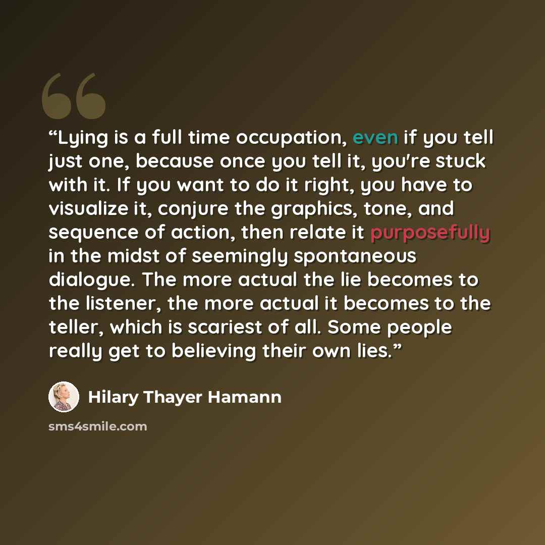 “Lying is a full time occupation, even if you tell just one, because once you tell it, you're stuck with it. If you want to do it right, you have to visualize it, conjure the graphics, tone, and sequence of action, then relate it purposefully in the midst of seemingly spontaneous dialogue. The more…” quote by Hilary Thayer Hamann