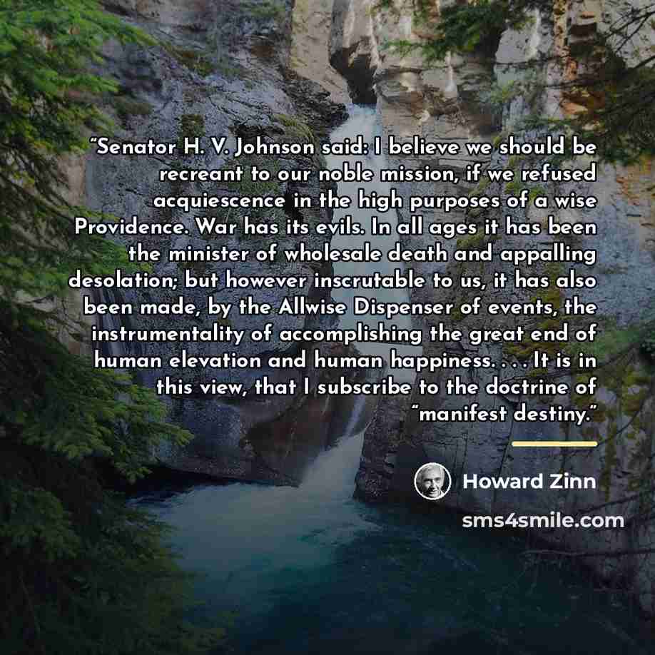 “Senator H. V. Johnson said: I believe we should be recreant to our noble mission, if we refused acquiescence in the high purposes of a wise Providence. War has its evils. In all ages it has been the minister of wholesale death and appalling desolation; but however inscrutable to us, it has also…” quote by Howard Zinn