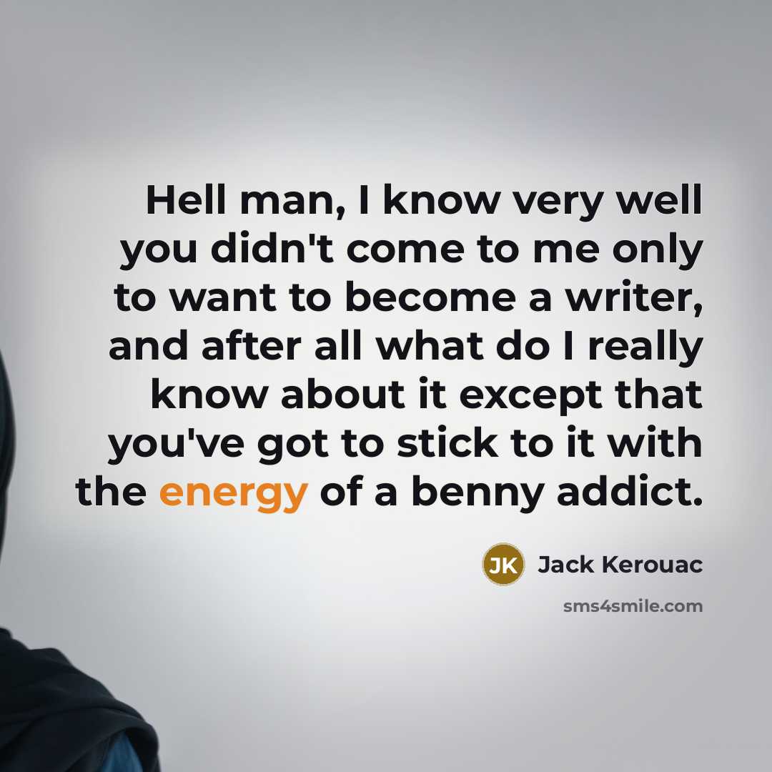 “Hell man, I know very well you didn't come to me only to want to become a writer, and after all what do I really know about it except that you've got to stick to it with the energy of a benny addict.” quote by Jack Kerouac