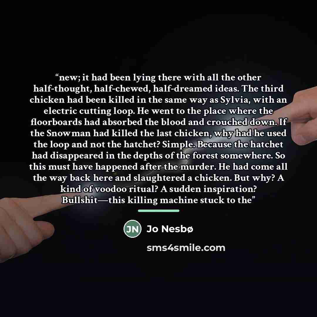 “new; it had been lying there with all the other half-thought, half-chewed, half-dreamed ideas. The third chicken had been killed in the same way as Sylvia, with an electric cutting loop. He went to the place where the floorboards had absorbed the blood and crouched down. If the Snowman had killed…” quote by Jo Nesbø