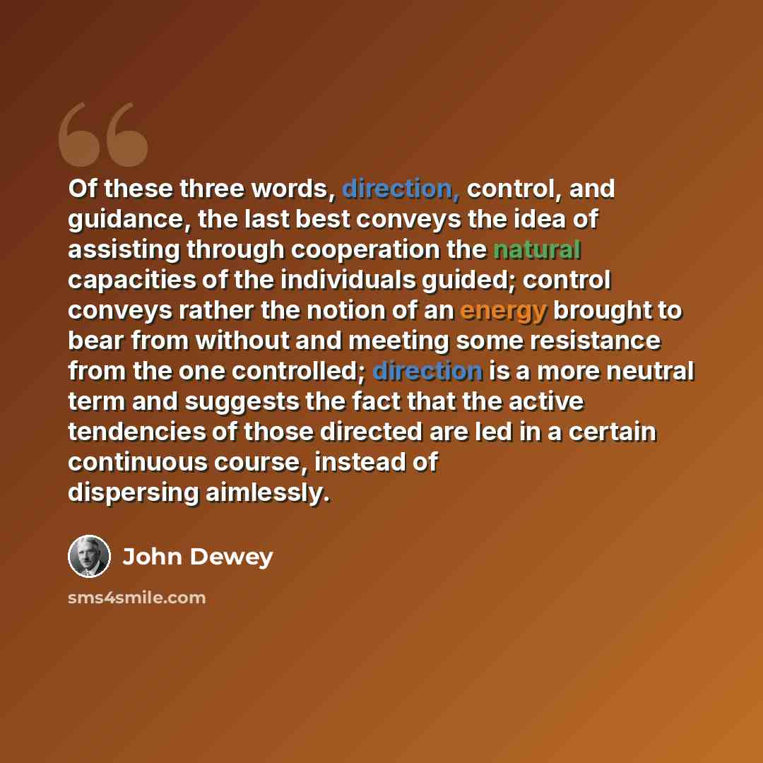 “Of these three words, direction, control, and guidance, the last best conveys the idea of assisting through cooperation the natural capacities of the individuals guided; control conveys rather the notion of an energy brought to bear from without and meeting some resistance from the one controlled…” quote by John Dewey