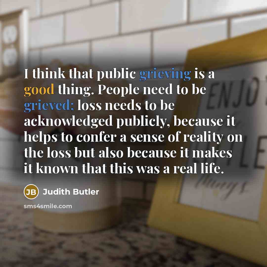 “I think that public grieving is a good thing. People need to be grieved; loss needs to be acknowledged publicly, because it helps to confer a sense of reality on the loss but also because it makes it known that this was a real life.” quote by Judith Butler
