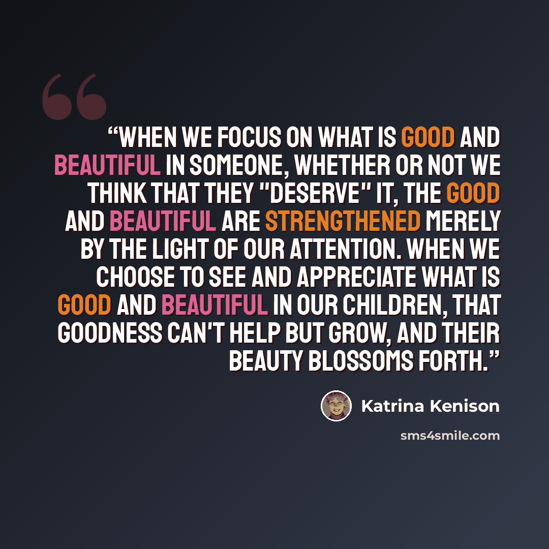 “When we focus on what is good and beautiful in someone, whether or not we think that they "deserve" it, the good and beautiful are strengthened merely by the light of our attention. When we choose to see and appreciate what is good and beautiful in our children, that goodness can't help but grow…” quote by Katrina Kenison