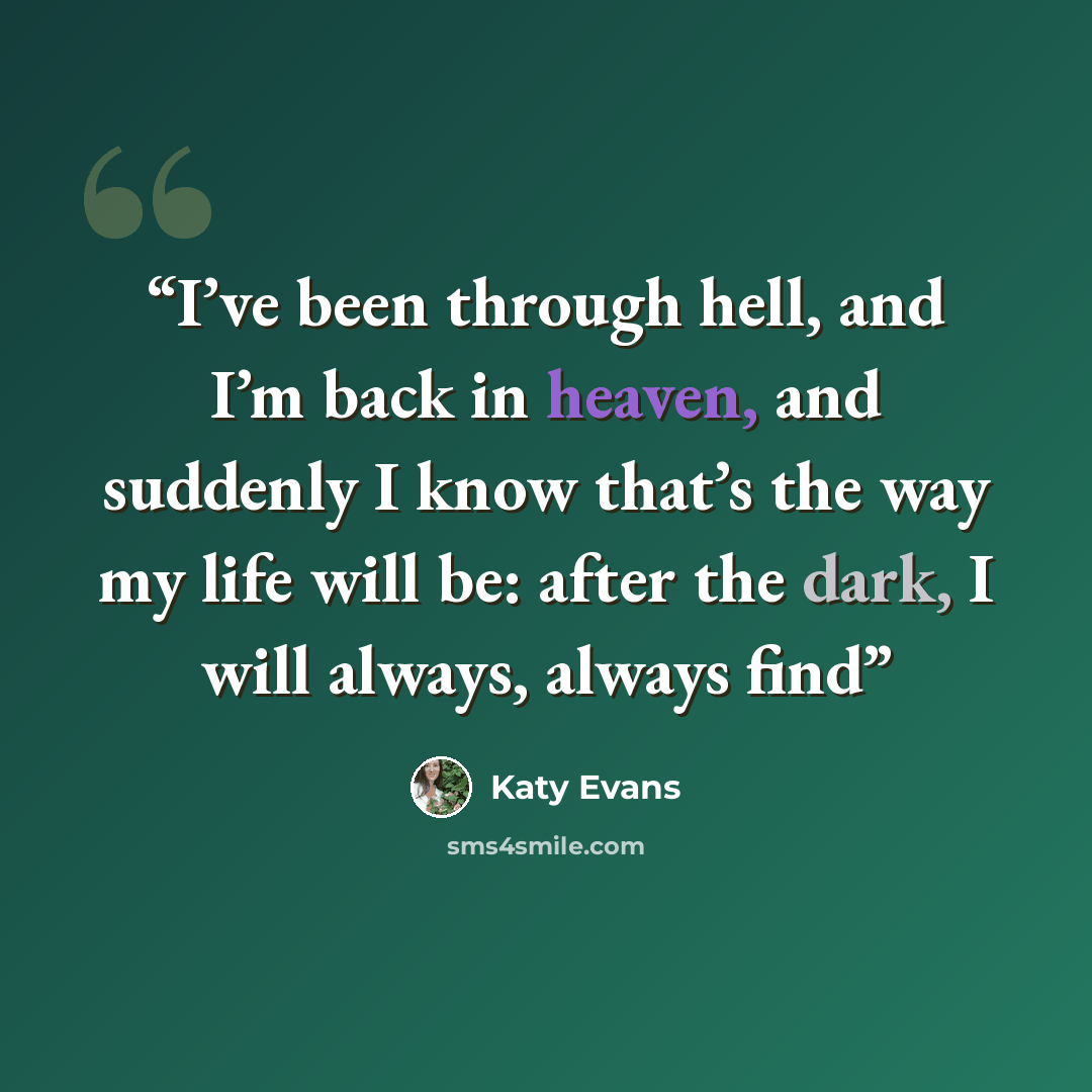 “I’ve been through hell, and I’m back in heaven, and suddenly I know that’s the way my life will be: after the dark, I will always, always find” quote by Katy Evans