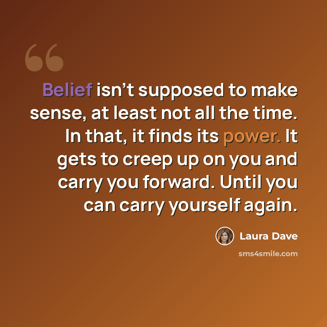 “Belief isn't supposed to make sense, at least not all the time. In that, it finds its power. It gets to creep up on you and carry you forward. Until you can carry yourself again.” quote by Laura Dave