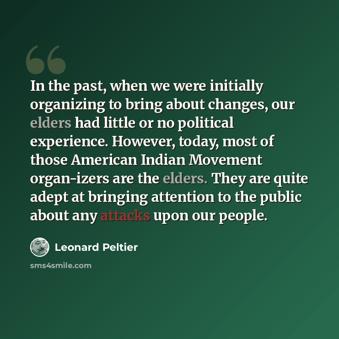 “In the past, when we were initially organizing to bring about changes, our elders had little or no political experience. However, today, most of those American Indian Movement organ-izers are the elders. They are quite adept at bringing attention to the public about any attacks upon our people.” quote by Leonard Peltier