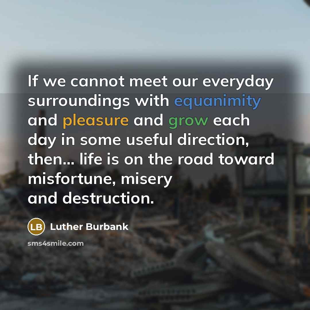 “If we cannot meet our everyday surroundings with equanimity and pleasure and grow each day in some useful direction, then... life is on the road toward misfortune, misery and destruction.” quote by Luther Burbank