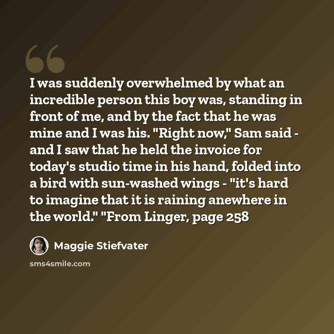 “I was suddenly overwhelmed by what an incredible person this boy was, standing in front of me, and by the fact that he was mine and I was his. "Right now," Sam said - and I saw that he held the invoice for today's studio time in his hand, folded into a bird with sun-washed wings - "it's hard to…” quote by Maggie Stiefvater