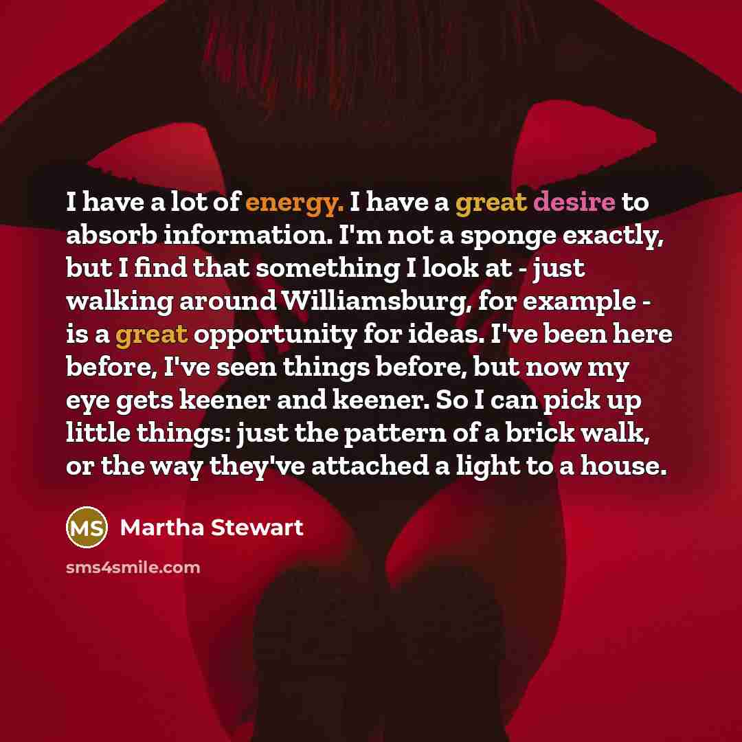 “I have a lot of energy. I have a great desire to absorb information. I'm not a sponge exactly, but I find that something I look at - just walking around Williamsburg, for example - is a great opportunity for ideas. I've been here before, I've seen things before, but now my eye gets keener and…” quote by Martha Stewart