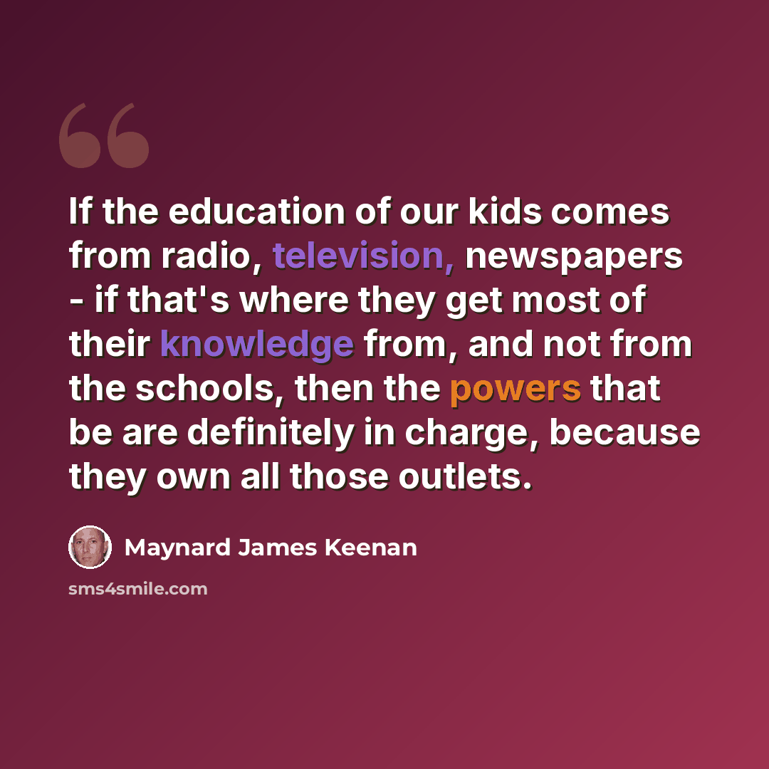 “If the education of our kids comes from radio, television, newspapers - if that's where they get most of their knowledge from, and not from the schools, then the powers that be are definitely in charge, because they own all those outlets.” quote by Maynard James Keenan