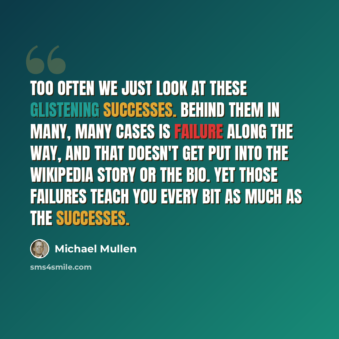 “Too often we just look at these glistening successes. Behind them in many, many cases is failure along the way, and that doesn't get put into the Wikipedia story or the bio. Yet those failures teach you every bit as much as the successes.” quote by Michael Mullen