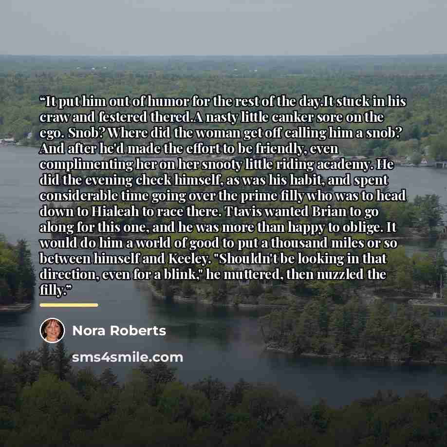 “It put him out of humor for the rest of the day.It stuck in his craw and festered thered.A nasty little canker sore on the ego. Snob? Where did the woman get off calling him a snob? And after he'd made the effort to be friendly, even complimenting her on her snooty little riding academy. He did…” quote by Nora Roberts