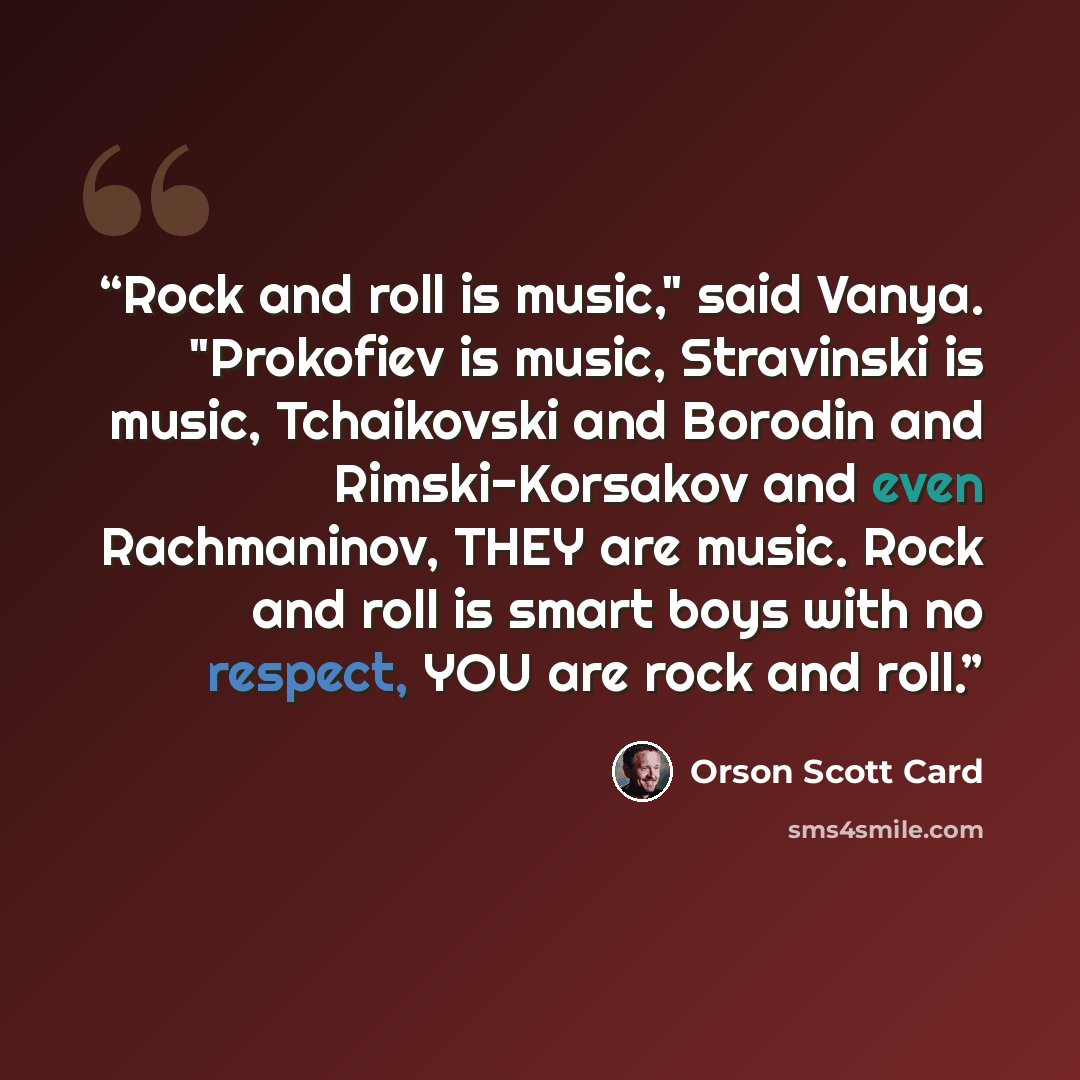 “Rock and roll is music," said Vanya. "Prokofiev is music, Stravinski is music, Tchaikovski and Borodin and Rimski-Korsakov and even Rachmaninov, THEY are music. Rock and roll is smart boys with no respect, YOU are rock and roll.” quote by Orson Scott Card