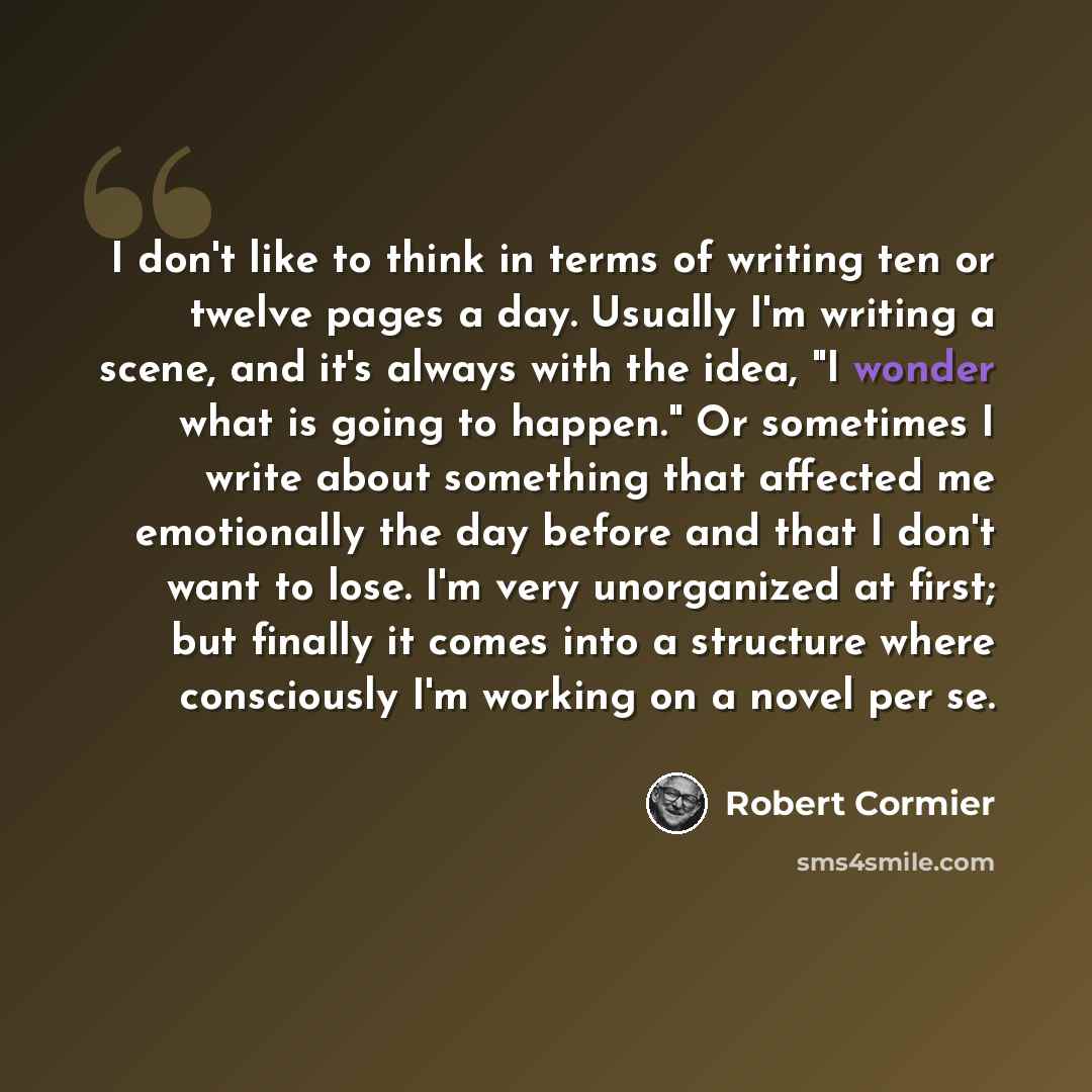 “I don't like to think in terms of writing ten or twelve pages a day. Usually I'm writing a scene, and it's always with the idea, "I wonder what is going to happen." Or sometimes I write about something that affected me emotionally the day before and that I don't want to lose. I'm very unorganized…” quote by Robert Cormier