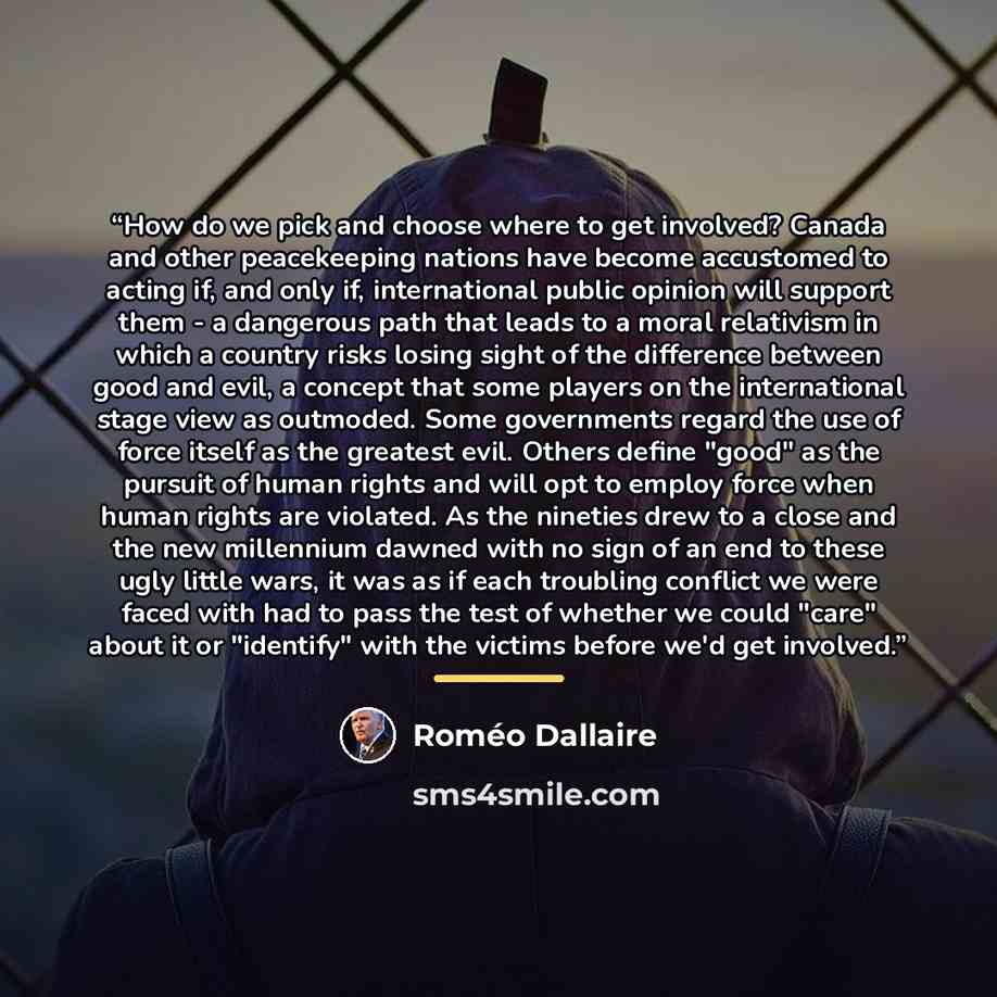 “How do we pick and choose where to get involved? Canada and other peacekeeping nations have become accustomed to acting if, and only if, international public opinion will support them - a dangerous path that leads to a moral relativism in which a country risks losing sight of the difference…” quote by Romeo Dallaire