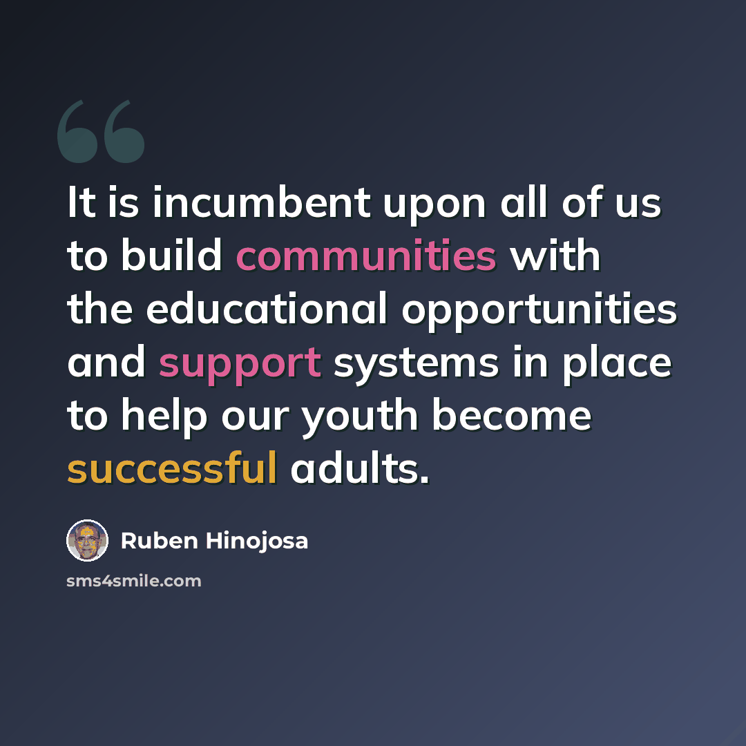 “It is incumbent upon all of us to build communities with the educational opportunities and support systems in place to help our youth become successful adults.” quote by Ruben Hinojosa