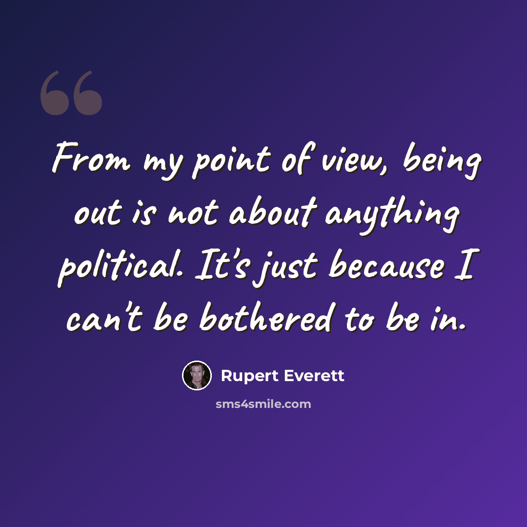 “From my point of view, being out is not about anything political. It's just because I can't be bothered to be in.” quote by Rupert Everett