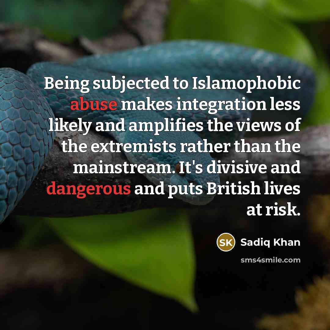 “Being subjected to Islamophobic abuse makes integration less likely and amplifies the views of the extremists rather than the mainstream. It's divisive and dangerous and puts British lives at risk.” quote by Sadiq Khan