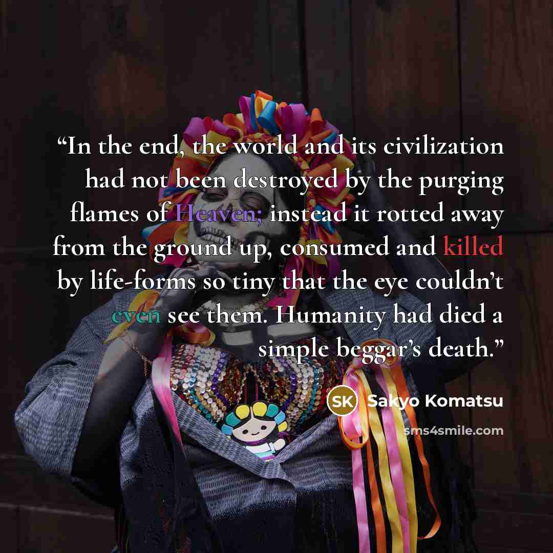 “In the end, the world and its civilization had not been destroyed by the purging flames of Heaven; instead it rotted away from the ground up, consumed and killed by life-forms so tiny that the eye couldn’t even see them. Humanity had died a simple beggar’s death.” quote by Sakyo Komatsu