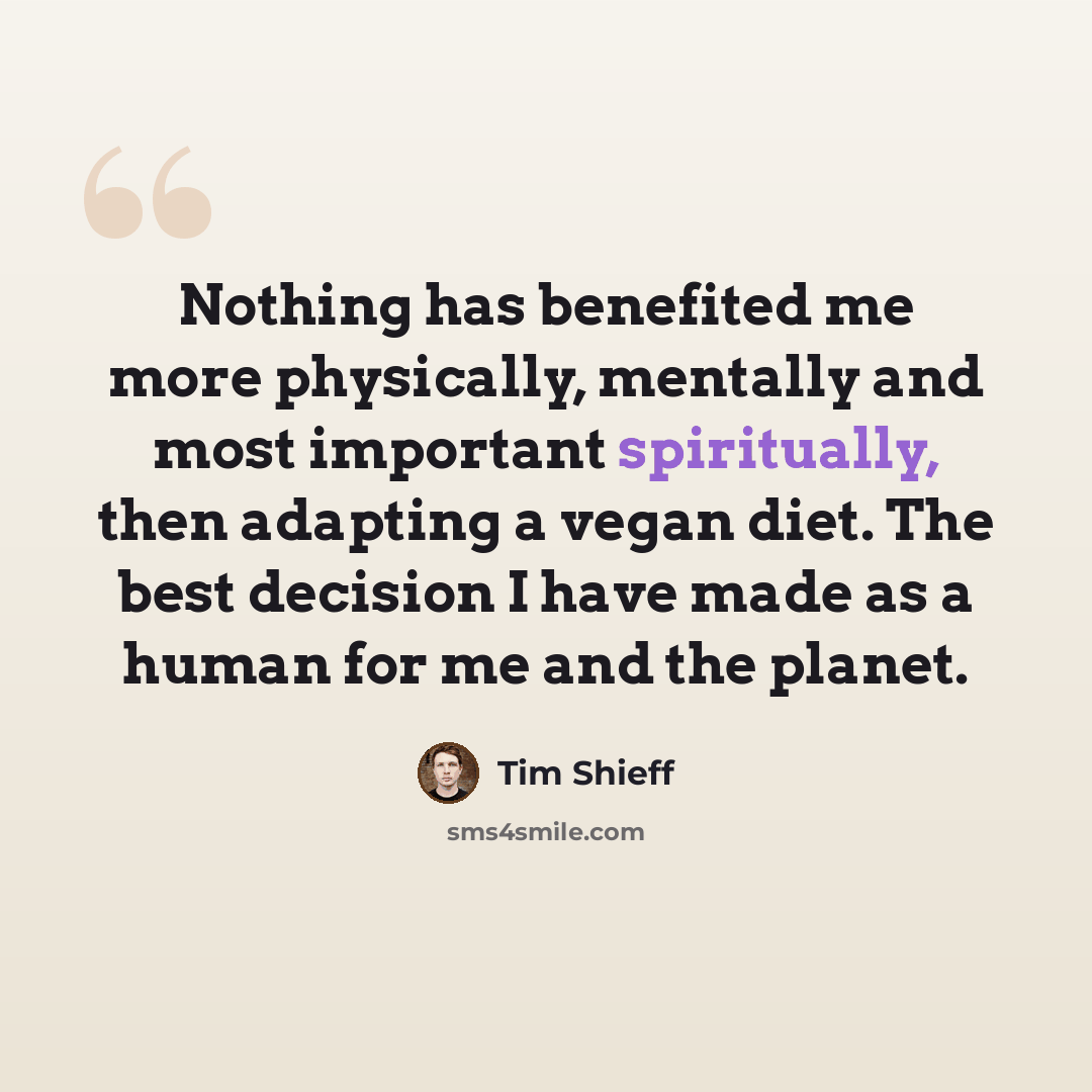 “Nothing has benefited me more physically, mentally and most important spiritually, then adapting a vegan diet. The best decision I have made as a human for me and the planet.” quote by Tim Shieff