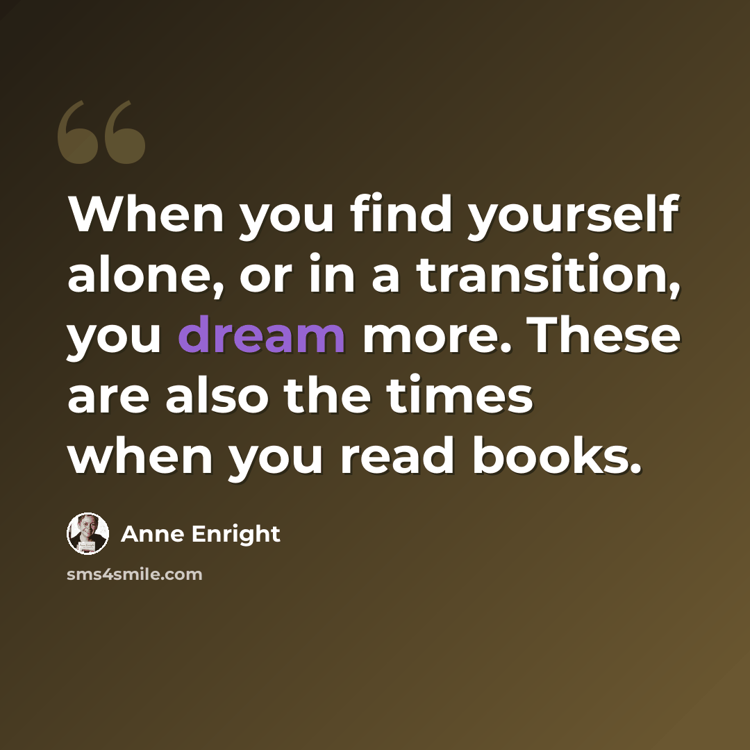 “When you find yourself alone, or in a transition, you dream more. These are also the times when you read books.” quote by Anne Enright