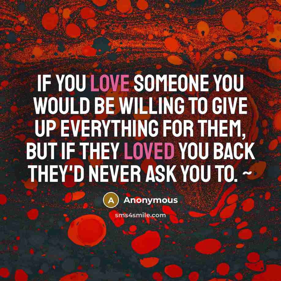 “If you love someone you would be willing to give up everything for them, but if they loved you back they'd never ask you to. ~” quote by Anonymous