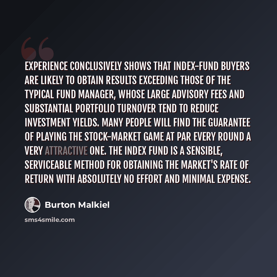 “Experience conclusively shows that index-fund buyers are likely to obtain results exceeding those of the typical fund manager, whose large advisory fees and substantial portfolio turnover tend to reduce investment yields. Many people will find the guarantee of playing the stock-market game at par…” quote by Burton Malkiel