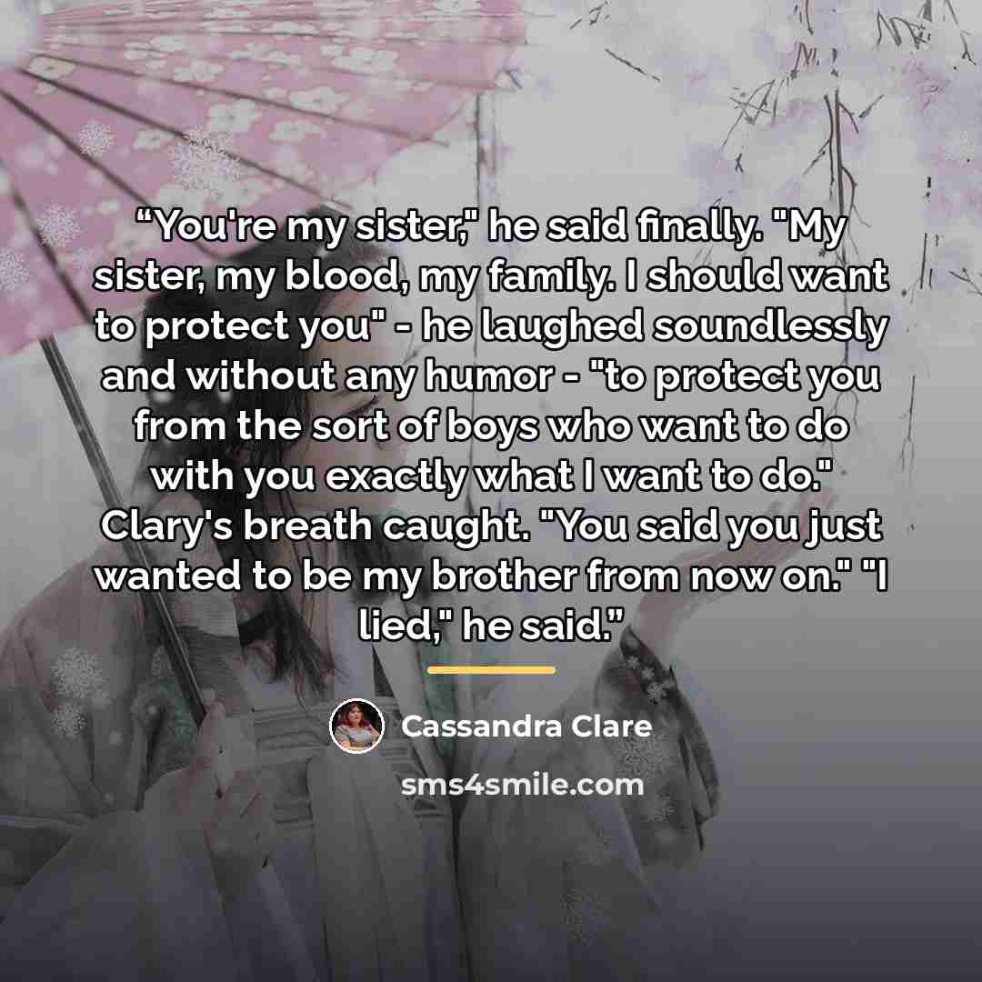 “You're my sister," he said finally. "My sister, my blood, my family. I should want to protect you" - he laughed soundlessly and without any humor - "to protect you from the sort of boys who want to do with you exactly what I want to do." Clary's breath caught. "You said you just wanted to be my…” quote by Cassandra Clare