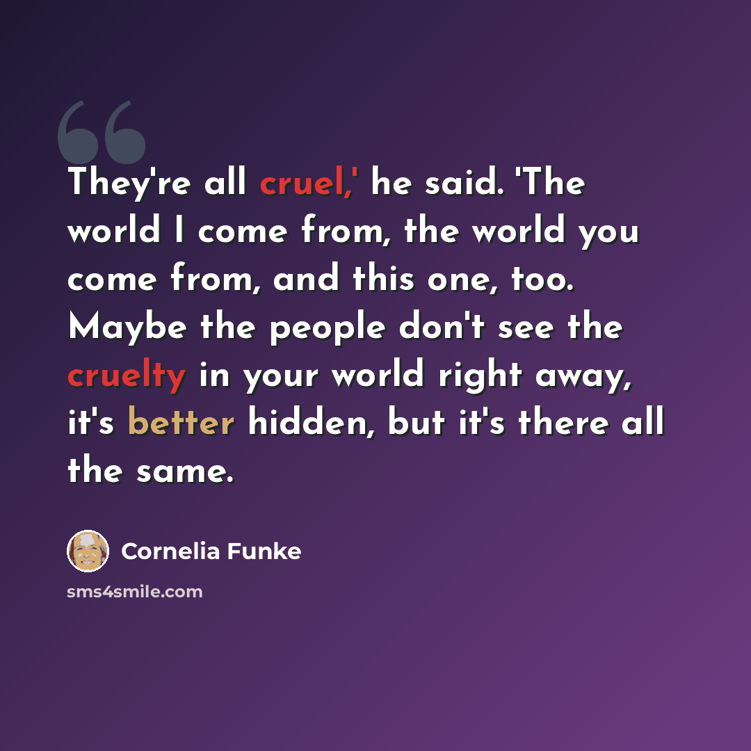 “They're all cruel,' he said. 'The world I come from, the world you come from, and this one, too. Maybe the people don't see the cruelty in your world right away, it's better hidden, but it's there all the same.” quote by Cornelia Funke