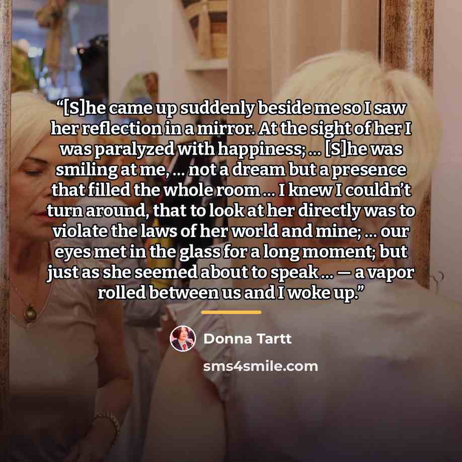 “[S]he came up suddenly beside me so I saw her reflection in a mirror. At the sight of her I was paralyzed with happiness; … [S]he was smiling at me, … not a dream but a presence that filled the whole room … I knew I couldn’t turn around, that to look at her directly was to violate the laws of her…” quote by Donna Tartt