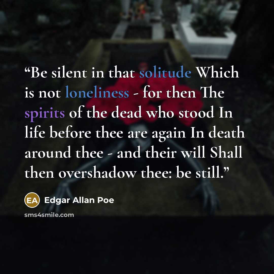 “Be silent in that solitude Which is not loneliness - for then The spirits of the dead who stood In life before thee are again In death around thee - and their will Shall then overshadow thee: be still.” quote by Edgar Allan Poe