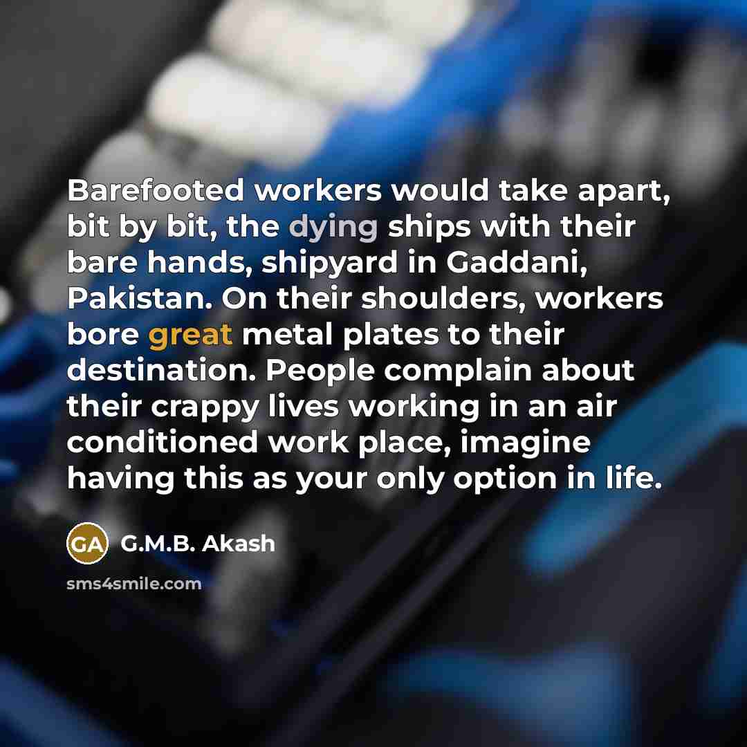 “Barefooted workers would take apart, bit by bit, the dying ships with their bare hands, shipyard in Gaddani, Pakistan. On their shoulders, workers bore great metal plates to their destination. People complain about their crappy lives working in an air conditioned work place, imagine having this as…” quote by G.M.B. Akash