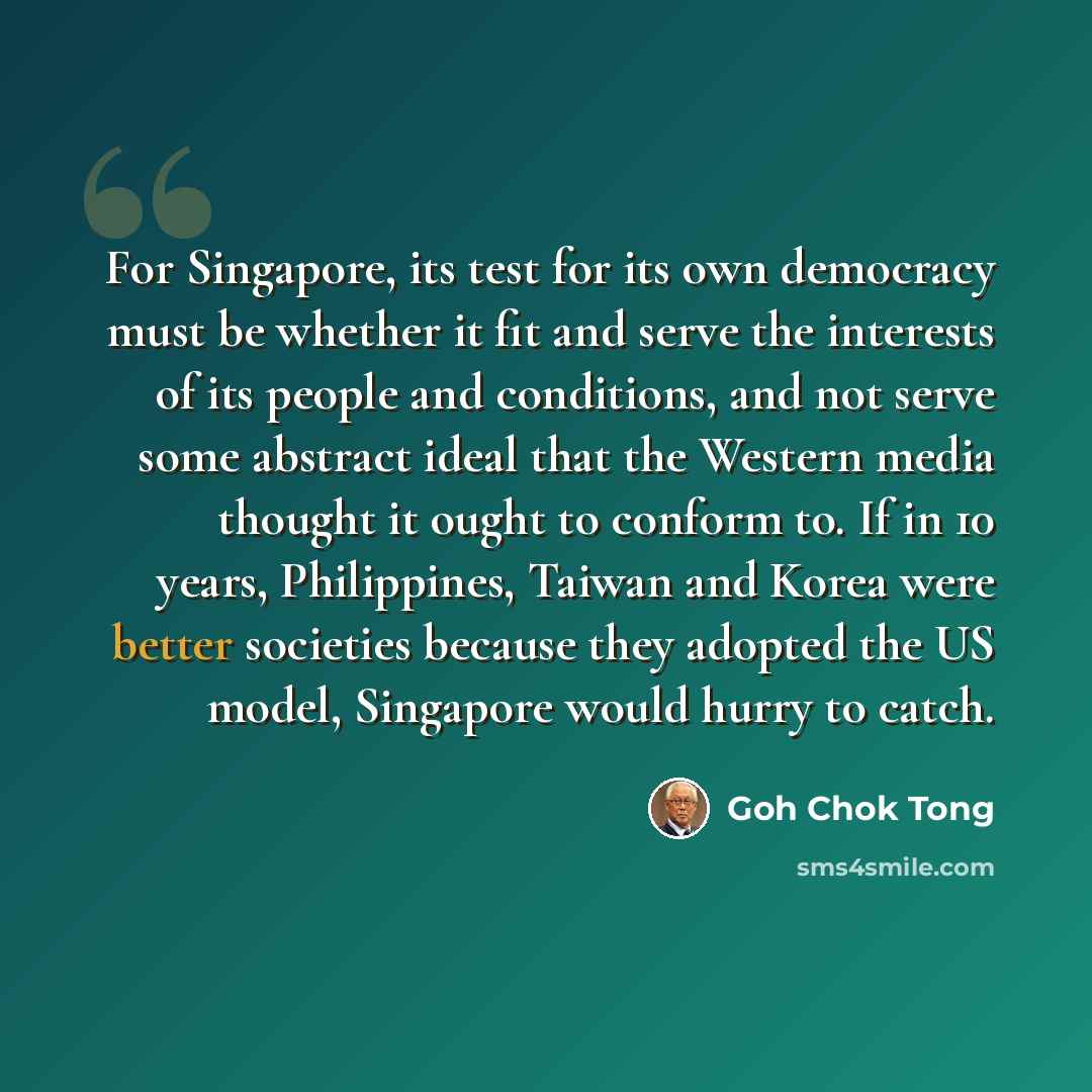 “For Singapore, its test for its own democracy must be whether it fit and serve the interests of its people and conditions, and not serve some abstract ideal that the Western media thought it ought to conform to. If in 10 years, Philippines, Taiwan and Korea were better societies because they…” quote by Goh Chok Tong