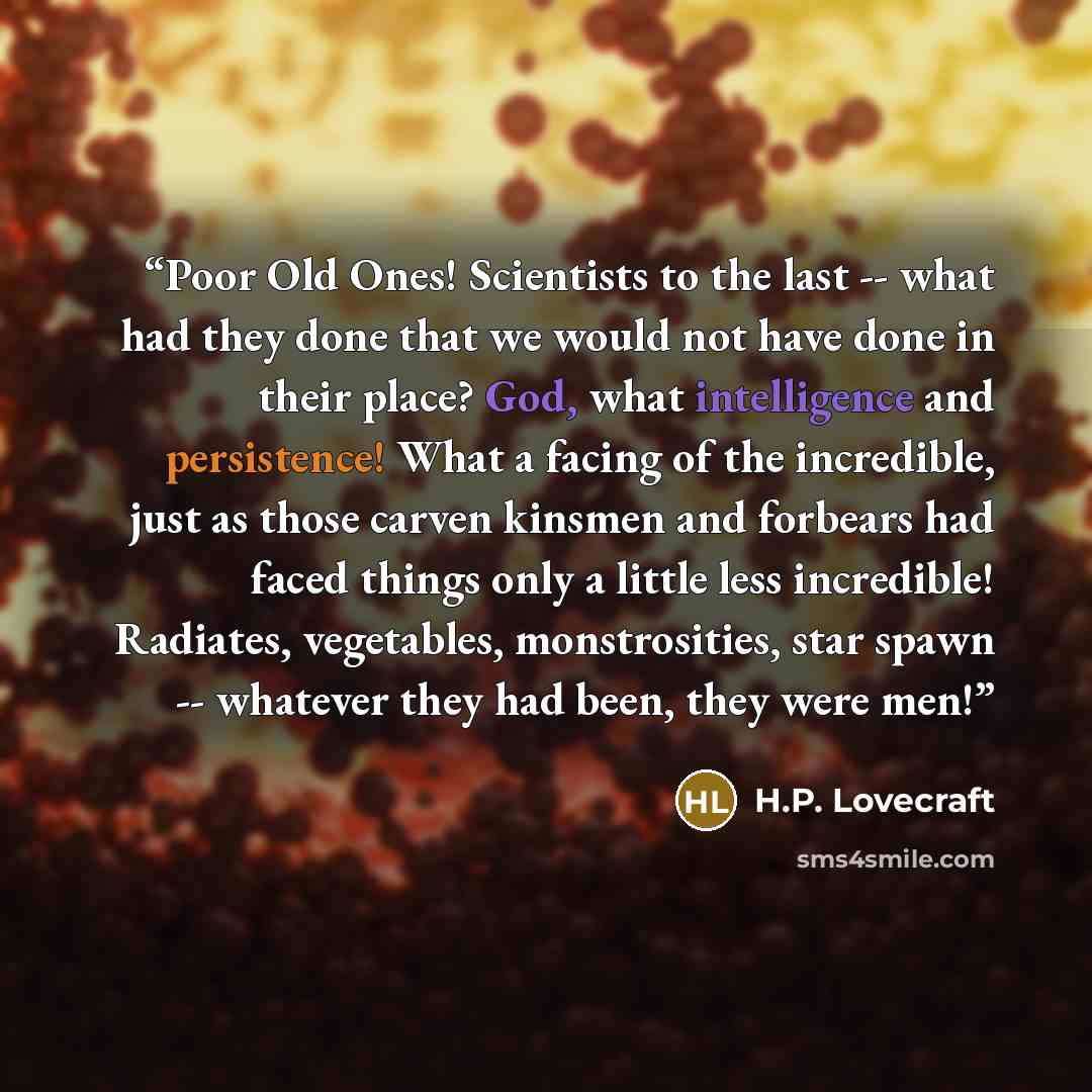 “Poor Old Ones! Scientists to the last -- what had they done that we would not have done in their place? God, what intelligence and persistence! What a facing of the incredible, just as those carven kinsmen and forbears had faced things only a little less incredible! Radiates, vegetables…” quote by H.P. Lovecraft