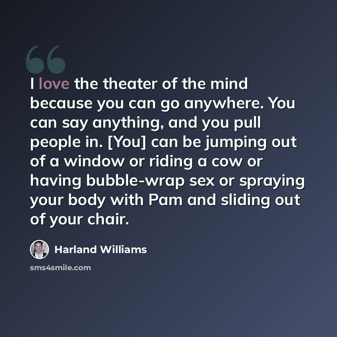 “I love the theater of the mind because you can go anywhere. You can say anything, and you pull people in. [You] can be jumping out of a window or riding a cow or having bubble-wrap sex or spraying your body with Pam and sliding out of your chair.” quote by Harland Williams