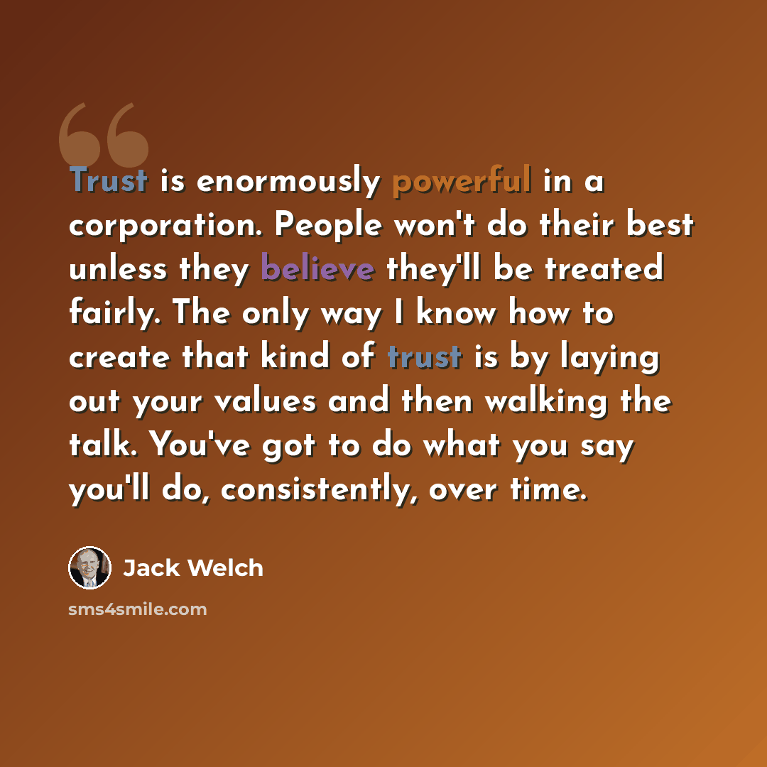 “Trust is enormously powerful in a corporation. People won't do their best unless they believe they'll be treated fairly. The only way I know how to create that kind of trust is by laying out your values and then walking the talk. You've got to do what you say you'll do, consistently, over time.” quote by Jack Welch