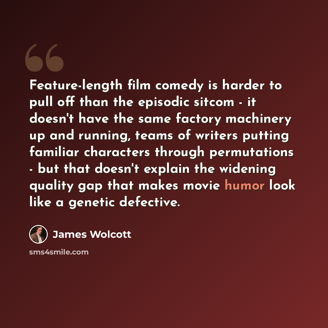 “Feature-length film comedy is harder to pull off than the episodic sitcom - it doesn't have the same factory machinery up and running, teams of writers putting familiar characters through permutations - but that doesn't explain the widening quality gap that makes movie humor look like a genetic…” quote by James Wolcott