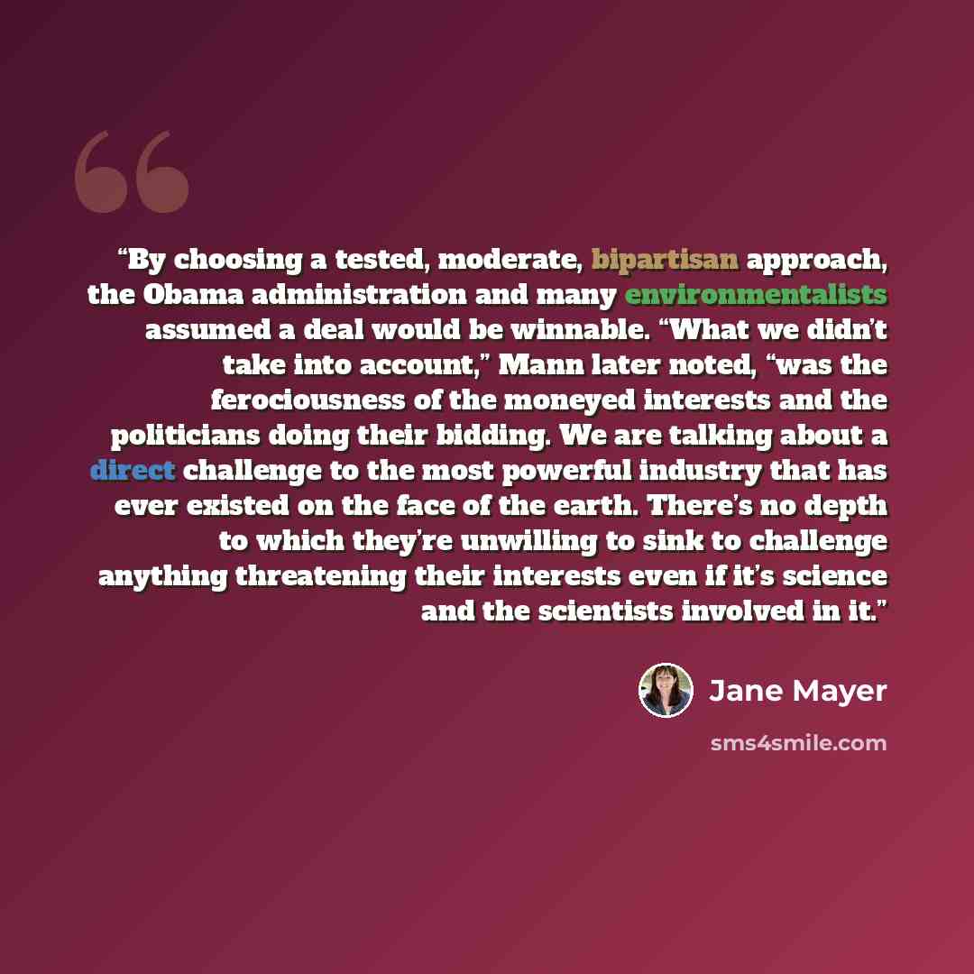 “By choosing a tested, moderate, bipartisan approach, the Obama administration and many environmentalists assumed a deal would be winnable. “What we didn’t take into account,” Mann later noted, “was the ferociousness of the moneyed interests and the politicians doing their bidding. We are talking…” quote by Jane Mayer