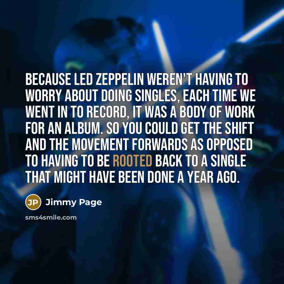 “Because Led Zeppelin weren't having to worry about doing singles, each time we went in to record, it was a body of work for an album. So you could get the shift and the movement forwards as opposed to having to be rooted back to a single that might have been done a year ago.” quote by Jimmy Page