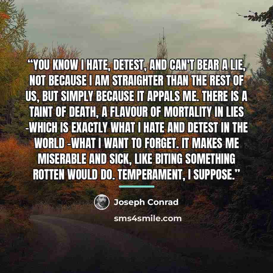 “You know I hate, detest, and can't bear a lie, not because I am straighter than the rest of us, but simply because it appals me. There is a taint of death, a flavour of mortality in lies -which is exactly what I hate and detest in the world -what I want to forget. It makes me miserable and sick…” quote by Joseph Conrad