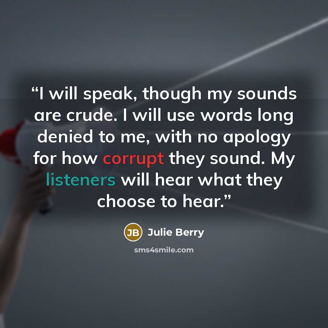 “I will speak, though my sounds are crude. I will use words long denied to me, with no apology for how corrupt they sound. My listeners will hear what they choose to hear.” quote by Julie Berry