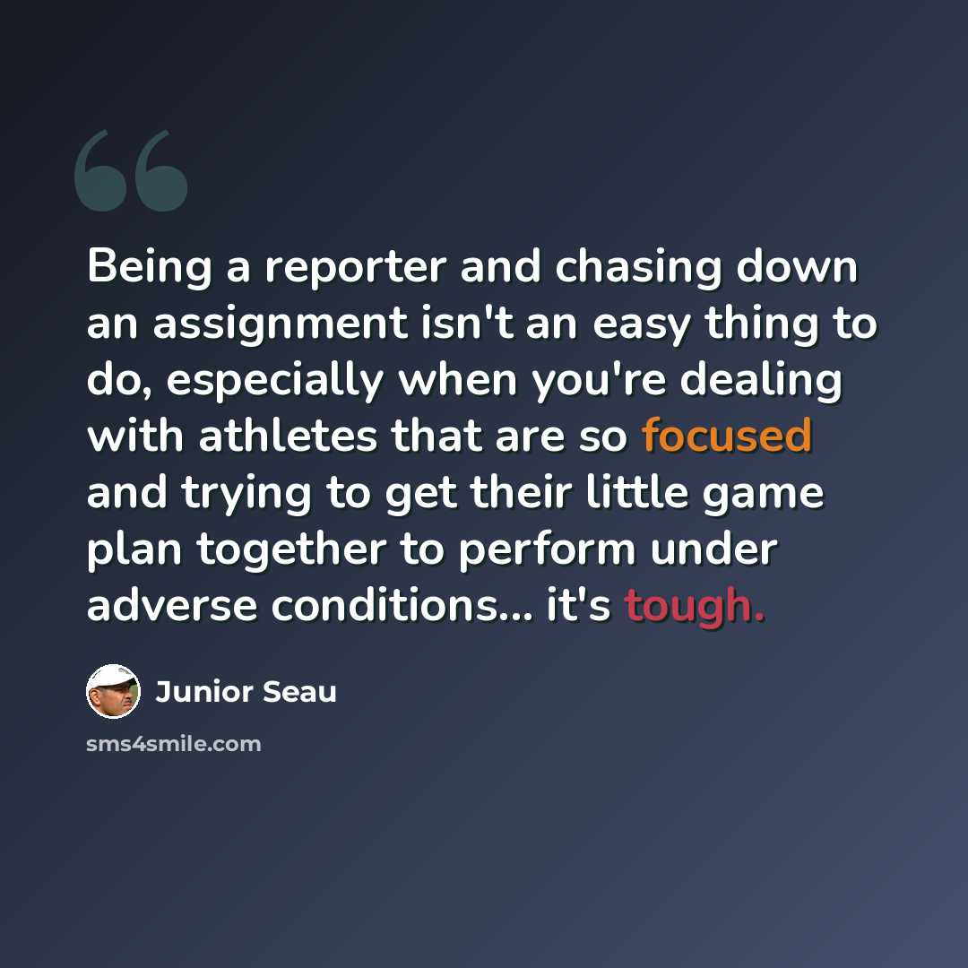 “Being a reporter and chasing down an assignment isn't an easy thing to do, especially when you're dealing with athletes that are so focused and trying to get their little game plan together to perform under adverse conditions... it's tough.” quote by Junior Seau