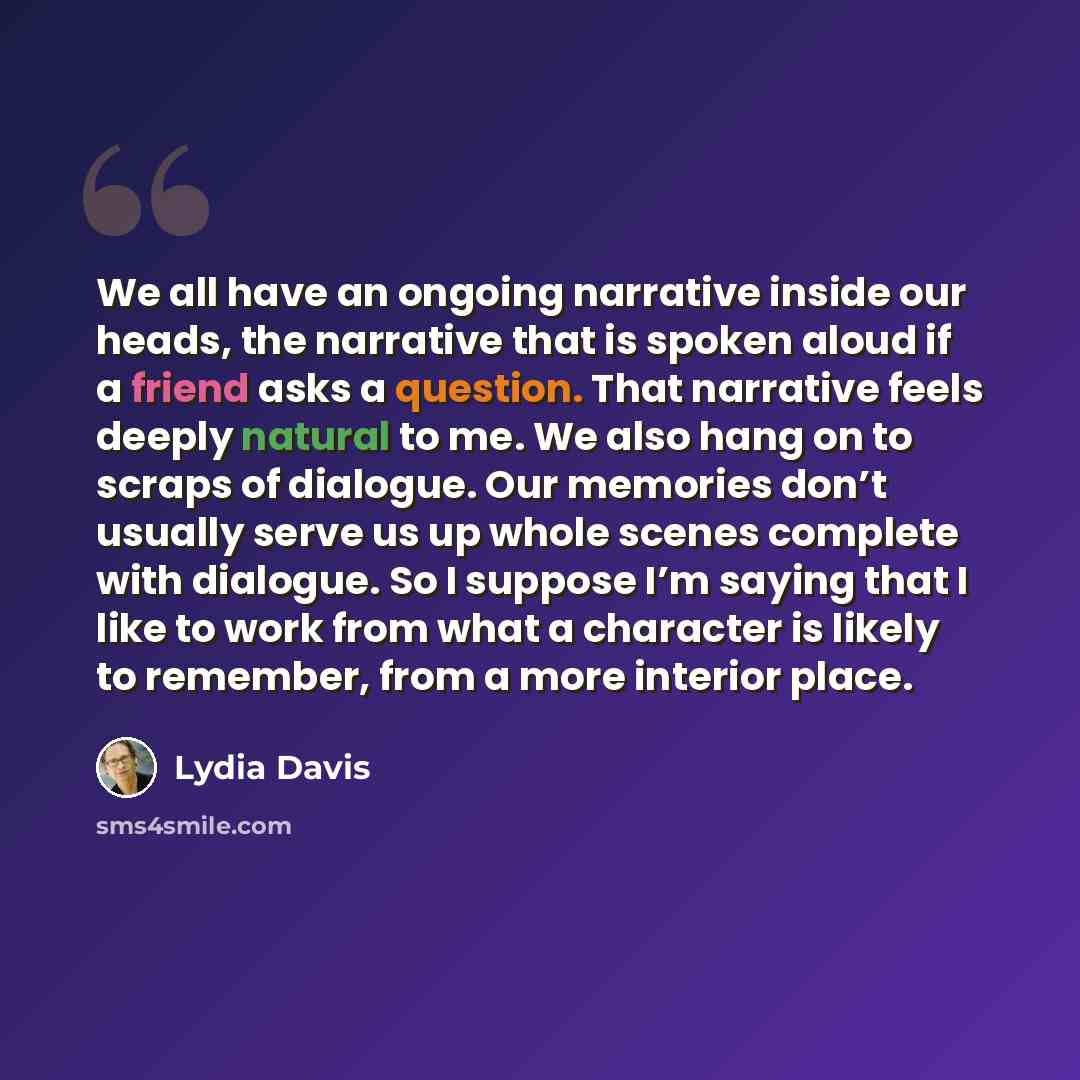 “We all have an ongoing narrative inside our heads, the narrative that is spoken aloud if a friend asks a question. That narrative feels deeply natural to me. We also hang on to scraps of dialogue. Our memories don’t usually serve us up whole scenes complete with dialogue. So I suppose I’m saying…” quote by Lydia Davis